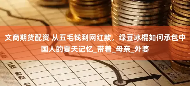 文商期货配资 从五毛钱到网红款，绿豆冰棍如何承包中国人的夏天记忆_带着_母亲_外婆