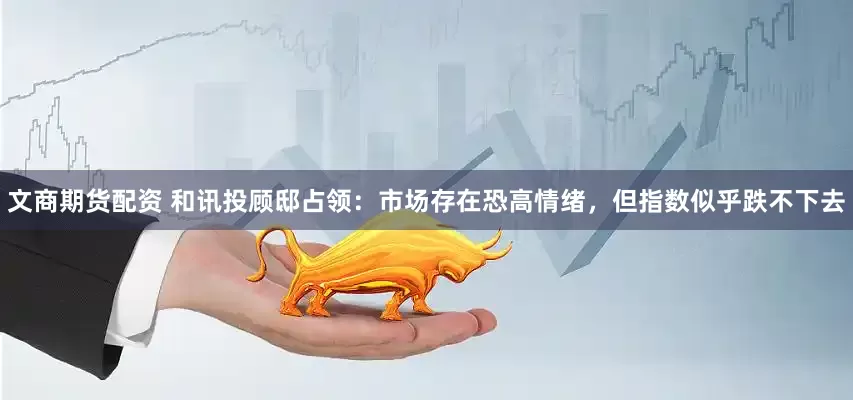 文商期货配资 和讯投顾邸占领：市场存在恐高情绪，但指数似乎跌不下去