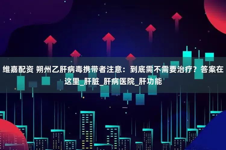 维嘉配资 朔州乙肝病毒携带者注意：到底需不需要治疗？答案在这里_肝脏_肝病医院_肝功能