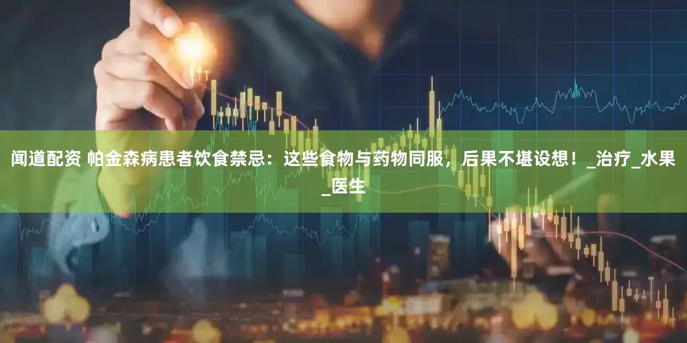 闻道配资 帕金森病患者饮食禁忌：这些食物与药物同服，后果不堪设想！_治疗_水果_医生