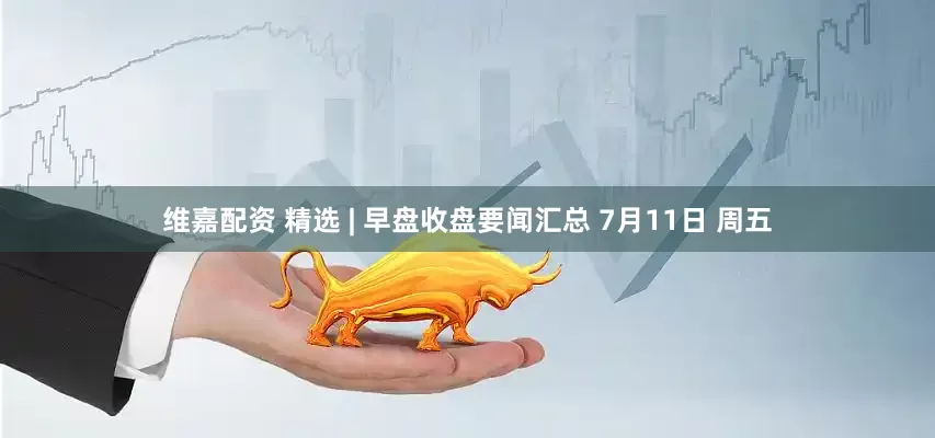 维嘉配资 精选 | 早盘收盘要闻汇总 7月11日 周五