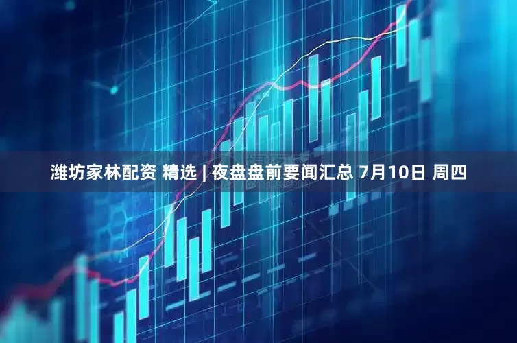 潍坊家林配资 精选 | 夜盘盘前要闻汇总 7月10日 周四