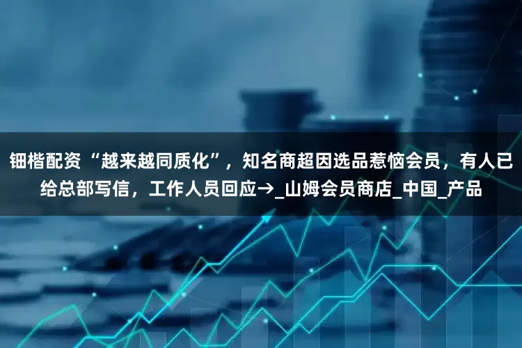 钿楷配资 “越来越同质化”，知名商超因选品惹恼会员，有人已给总部写信，工作人员回应→_山姆会员商店_中国_产品