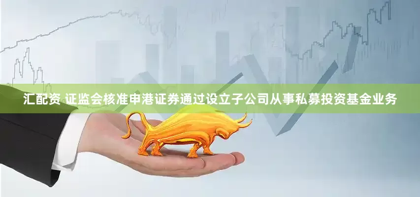 汇配资 证监会核准申港证券通过设立子公司从事私募投资基金业务