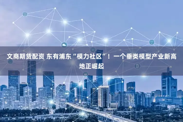 文商期货配资 东有浦东“模力社区”！一个垂类模型产业新高地正崛起