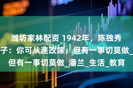 潍坊家林配资 1942年，陈独秀临终前，叮嘱妻子：你可从速改嫁，但有一事切莫做_潘兰_生活_教育
