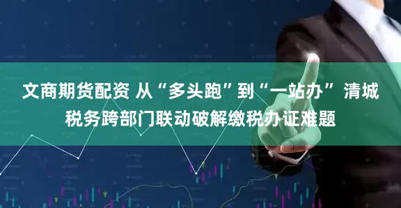 文商期货配资 从“多头跑”到“一站办” 清城税务跨部门联动破解缴税办证难题