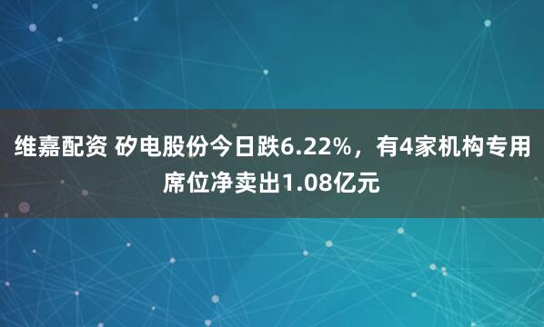 维嘉配资 矽电股份今日跌6.22%，有4家机构专用席位净卖出1.08亿元