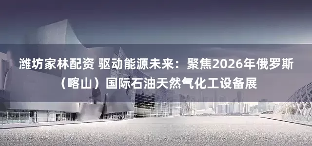 潍坊家林配资 驱动能源未来：聚焦2026年俄罗斯（喀山）国际石油天然气化工设备展
