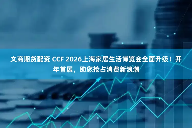 文商期货配资 CCF 2026上海家居生活博览会全面升级！开年首展，助您抢占消费新浪潮