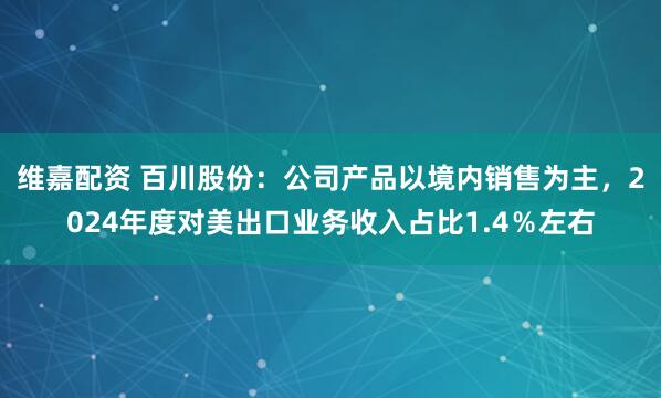 维嘉配资 百川股份：公司产品以境内销售为主，2024年度对美出口业务收入占比1.4％左右