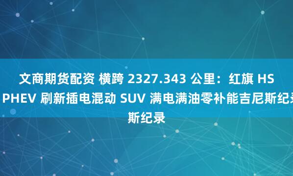 文商期货配资 横跨 2327.343 公里：红旗 HS6 PHEV 刷新插电混动 SUV 满电满油零补能吉尼斯纪录