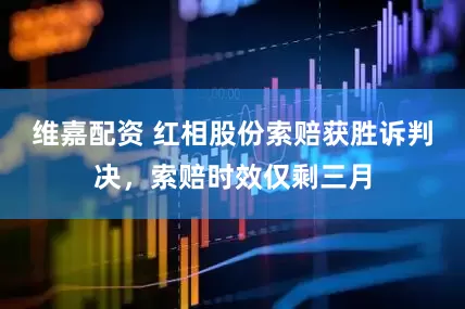 维嘉配资 红相股份索赔获胜诉判决，索赔时效仅剩三月