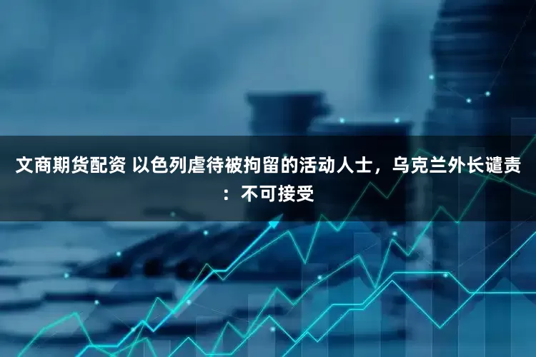 文商期货配资 以色列虐待被拘留的活动人士，乌克兰外长谴责：不可接受